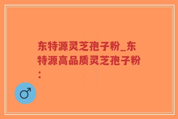 东特源灵芝孢子粉_东特源高品质灵芝孢子粉：