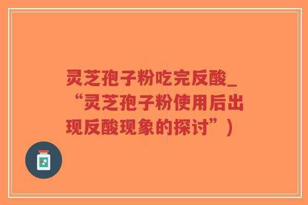 灵芝孢子粉吃完反酸_“灵芝孢子粉使用后出现反酸现象的探讨”)