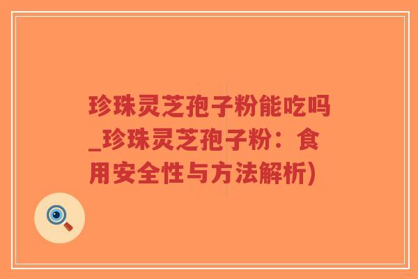 珍珠灵芝孢子粉能吃吗_珍珠灵芝孢子粉：食用安全性与方法解析)