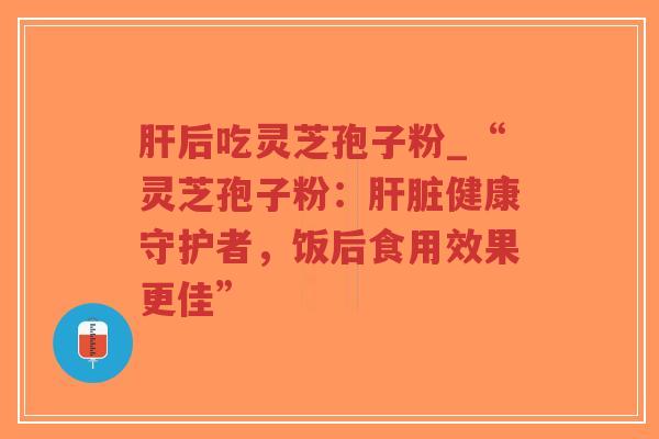 肝后吃灵芝孢子粉_“灵芝孢子粉：肝脏健康守护者，饭后食用效果更佳”