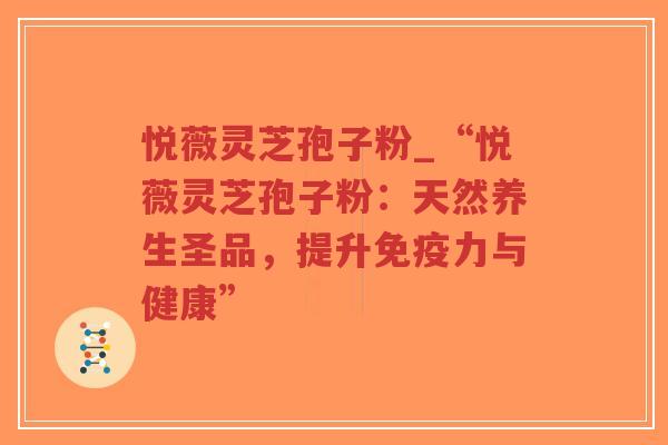 悦薇灵芝孢子粉_“悦薇灵芝孢子粉：天然养生圣品，提升免疫力与健康”
