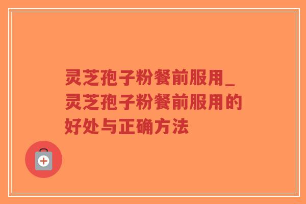 灵芝孢子粉餐前服用_灵芝孢子粉餐前服用的好处与正确方法 灵芝孢子粉餐前服用_灵芝孢子粉餐前服用的好处与正确方法