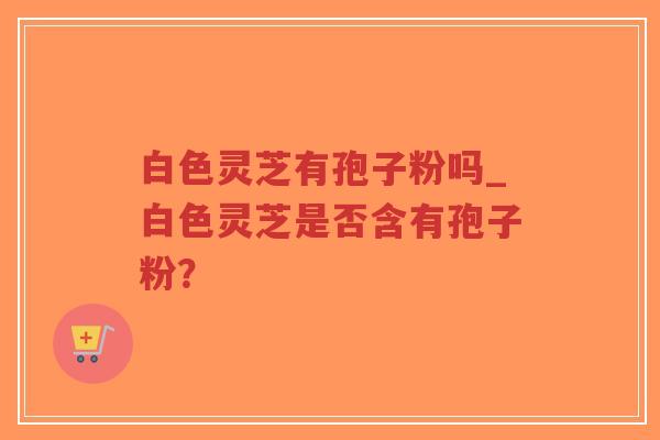 白色灵芝有孢子粉吗_白色灵芝是否含有孢子粉? 白色灵芝有孢子粉吗_白色灵芝是否含有孢子粉?