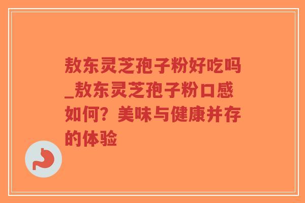 敖东灵芝孢子粉好吃吗_敖东灵芝孢子粉口感如何？美味与健康并存的体验