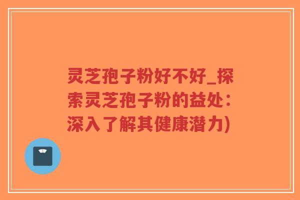 灵芝孢子粉好不好_探索灵芝孢子粉的益处：深入了解其健康潜力)