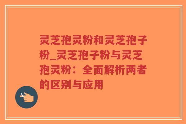 灵芝孢灵粉和灵芝孢子粉_灵芝孢子粉与灵芝孢灵粉：全面解析两者的区别与应用