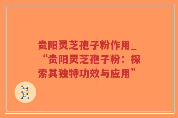 贵阳灵芝孢子粉作用_“贵阳灵芝孢子粉：探索其独特功效与应用”
