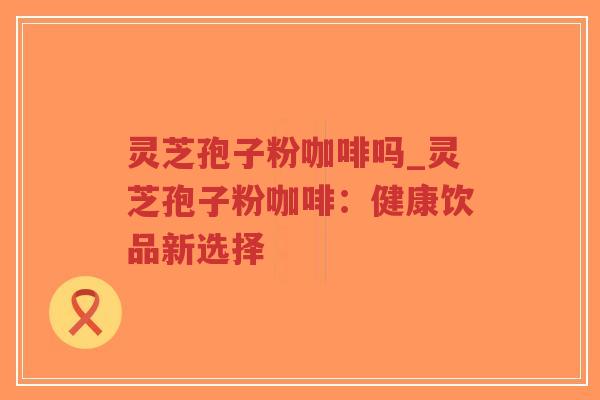 灵芝孢子粉咖啡吗_灵芝孢子粉咖啡：健康饮品新选择