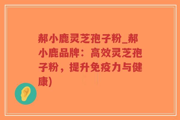 郝小鹿灵芝孢子粉_郝小鹿品牌:高效灵芝孢子粉,提升免疫力与健康) 郝小鹿灵芝孢子粉_郝小鹿品牌:高效灵芝孢子粉,提升免疫力与健康)