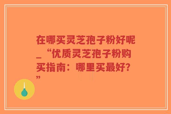 在哪买灵芝孢子粉好呢_“优质灵芝孢子粉购买指南:哪里买最好?”