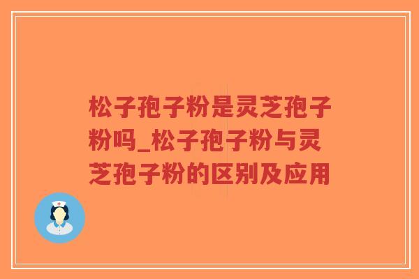 松子孢子粉是灵芝孢子粉吗_松子孢子粉与灵芝孢子粉的区别及应用