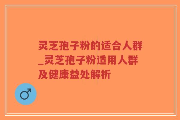 灵芝孢子粉的适合人群_灵芝孢子粉适用人群及健康益处解析