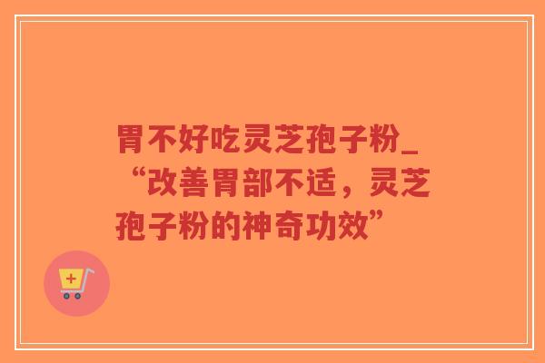 胃不好吃灵芝孢子粉_“改善胃部不适，灵芝孢子粉的神奇功效”
