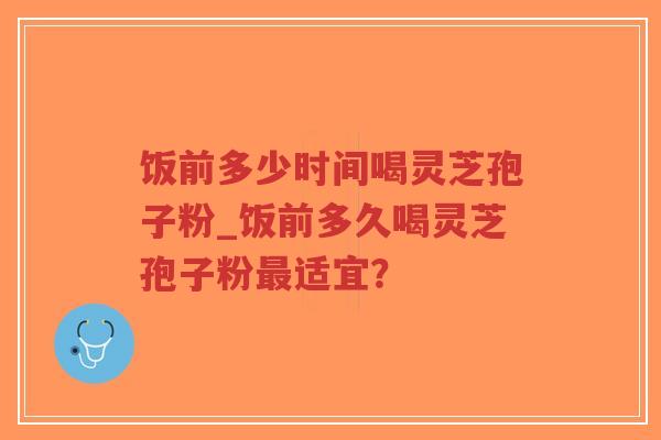 饭前多少时间喝灵芝孢子粉_饭前多久喝灵芝孢子粉最适宜？