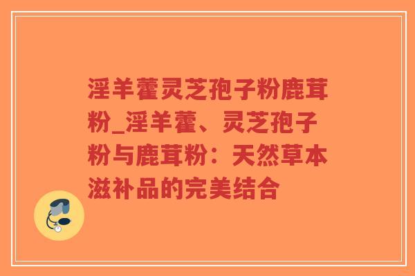 淫羊藿灵芝孢子粉鹿茸粉_淫羊藿、灵芝孢子粉与鹿茸粉：天然草本滋补品的完美结合