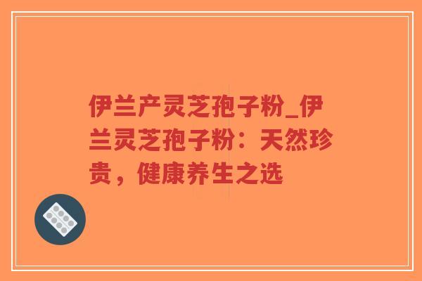 伊兰产灵芝孢子粉_伊兰灵芝孢子粉：天然珍贵，健康养生之选