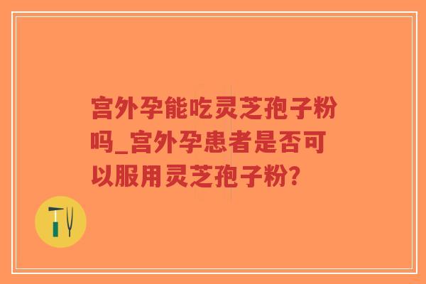宫外孕能吃灵芝孢子粉吗_宫外孕患者是否可以服用灵芝孢子粉？