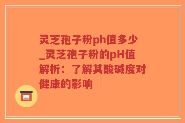 灵芝孢子粉ph值多少_灵芝孢子粉的pH值解析：了解其酸碱度对健康的影响