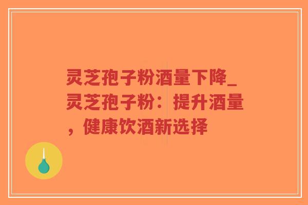 灵芝孢子粉酒量下降_灵芝孢子粉：提升酒量，健康饮酒新选择