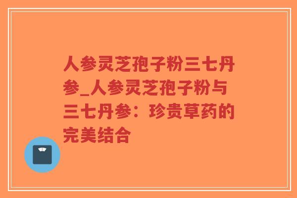 人参灵芝孢子粉三七丹参_人参灵芝孢子粉与三七丹参：珍贵草药的完美结合