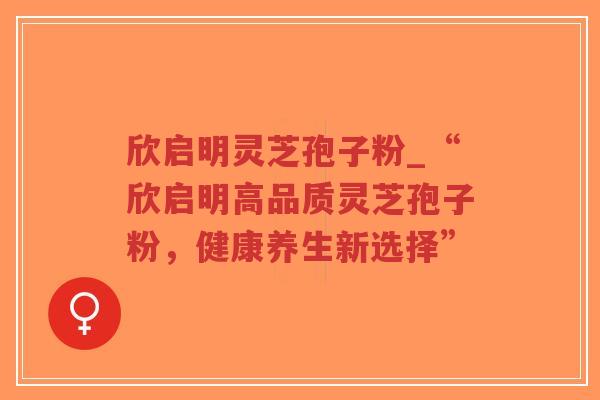 欣启明灵芝孢子粉_“欣启明高品质灵芝孢子粉,健康养生新选择” 欣启明灵芝孢子粉_“欣启明高品质灵芝孢子粉,健康养生新选择”