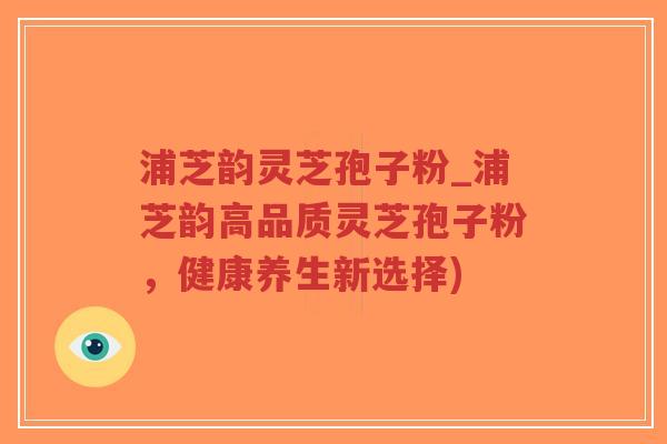 浦芝韵灵芝孢子粉_浦芝韵高品质灵芝孢子粉，健康养生新选择)
