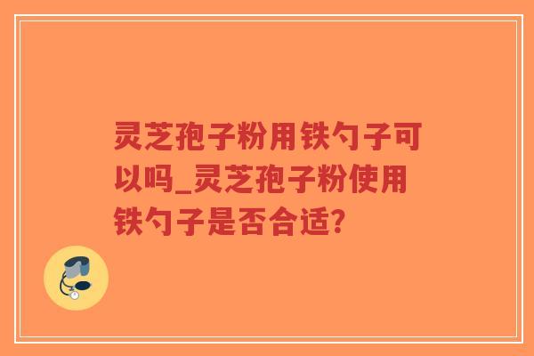 灵芝孢子粉用铁勺子可以吗_灵芝孢子粉使用铁勺子是否合适？