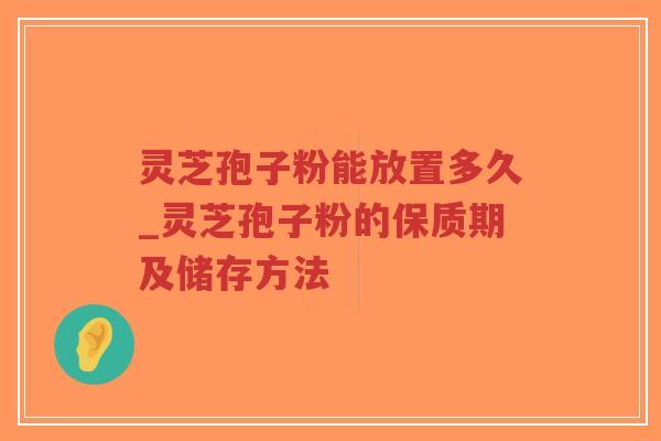 灵芝孢子粉能放置多久_灵芝孢子粉的保质期及储存方法