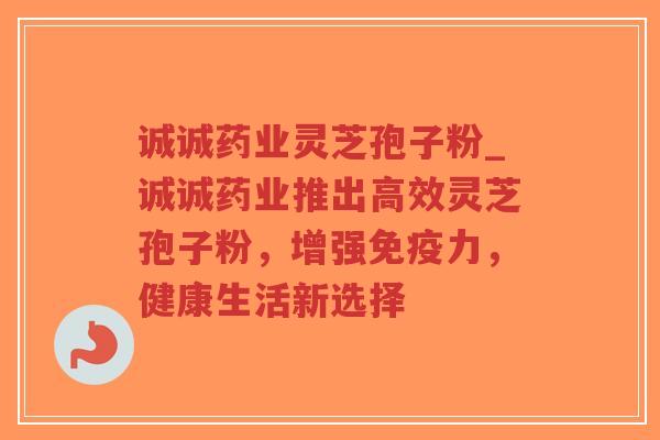 诚诚药业灵芝孢子粉_诚诚药业推出高效灵芝孢子粉，增强免疫力，健康生活新选择