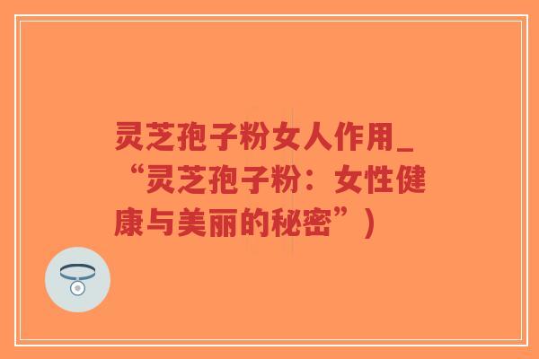 灵芝孢子粉女人作用_“灵芝孢子粉：女性健康与美丽的秘密”)