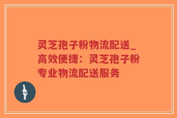 灵芝孢子粉物流配送_高效便捷：灵芝孢子粉专业物流配送服务