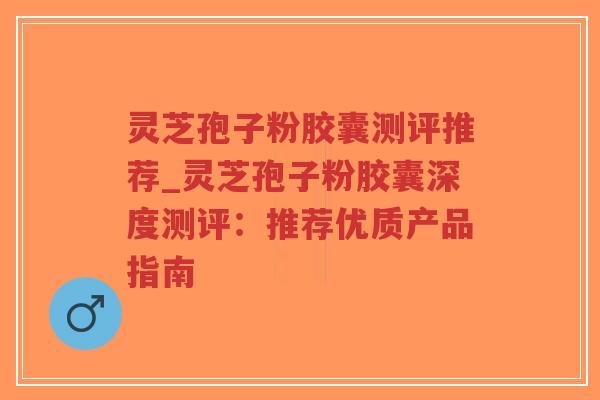 灵芝孢子粉胶囊测评推荐_灵芝孢子粉胶囊深度测评：推荐优质产品指南