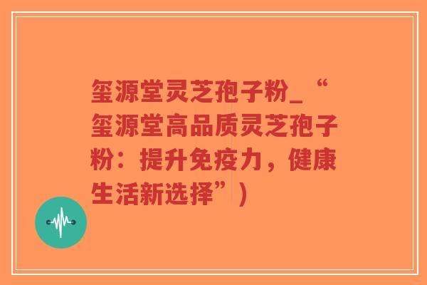 玺源堂灵芝孢子粉_“玺源堂高品质灵芝孢子粉：提升免疫力，健康生活新选择”)