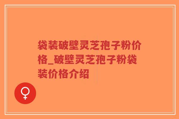 袋装破壁灵芝孢子粉价格_破壁灵芝孢子粉袋装价格介绍