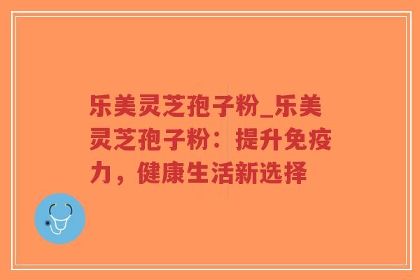 乐美灵芝孢子粉_乐美灵芝孢子粉：提升免疫力，健康生活新选择