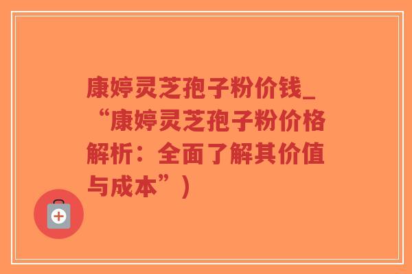 康婷灵芝孢子粉价钱_“康婷灵芝孢子粉价格解析：全面了解其价值与成本”)