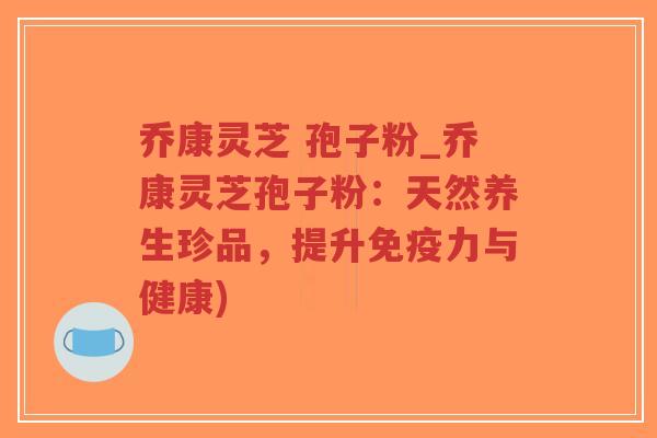 乔康灵芝 孢子粉_乔康灵芝孢子粉：天然养生珍品，提升免疫力与健康)