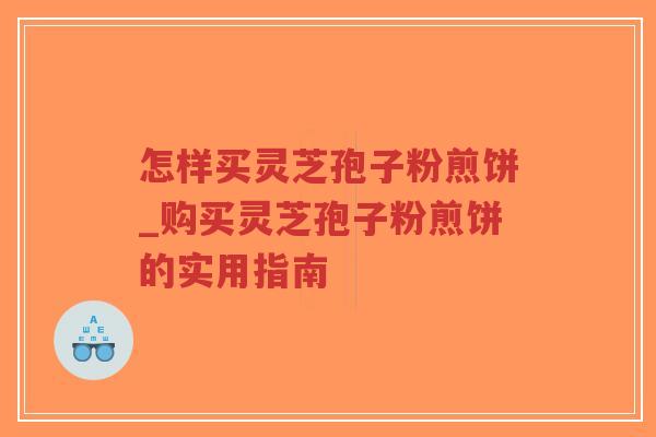 怎样买灵芝孢子粉煎饼_购买灵芝孢子粉煎饼的实用指南 怎样买灵芝孢子粉煎饼_购买灵芝孢子粉煎饼的实用指南