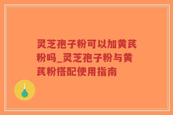 灵芝孢子粉可以加黄芪粉吗_灵芝孢子粉与黄芪粉搭配使用指南