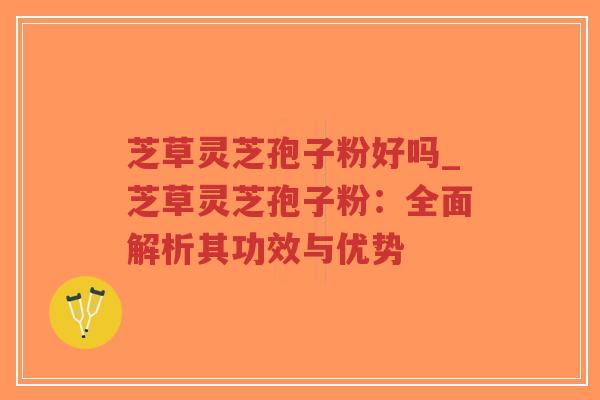 芝草灵芝孢子粉好吗_芝草灵芝孢子粉：全面解析其功效与优势
