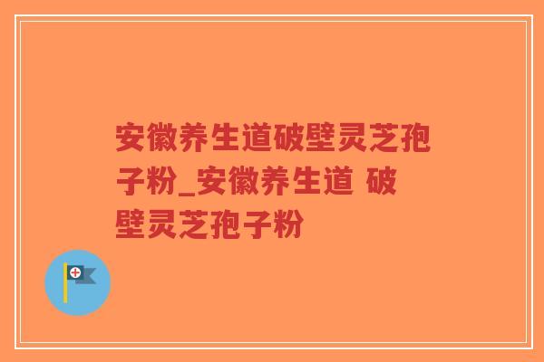 安徽养生道破壁灵芝孢子粉_安徽养生道 破壁灵芝孢子粉 