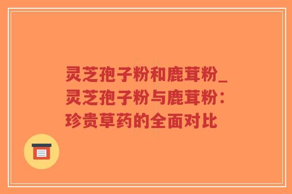灵芝孢子粉和鹿茸粉_灵芝孢子粉与鹿茸粉：珍贵草药的全面对比