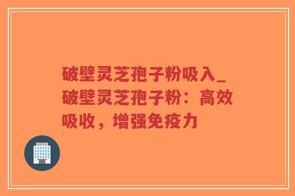 破壁灵芝孢子粉吸入_破壁灵芝孢子粉：高效吸收，增强免疫力