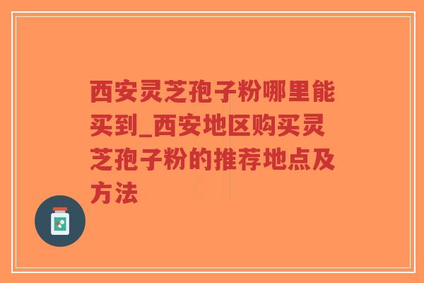 西安灵芝孢子粉哪里能买到_西安地区购买灵芝孢子粉的推荐地点及方法