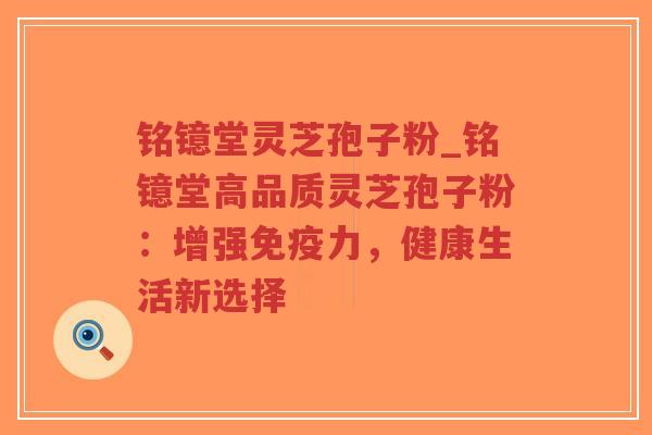 铭镱堂灵芝孢子粉_铭镱堂高品质灵芝孢子粉：增强免疫力，健康生活新选择