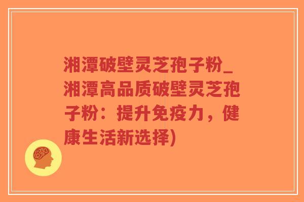 湘潭破壁灵芝孢子粉_湘潭高品质破壁灵芝孢子粉：提升免疫力，健康生活新选择)