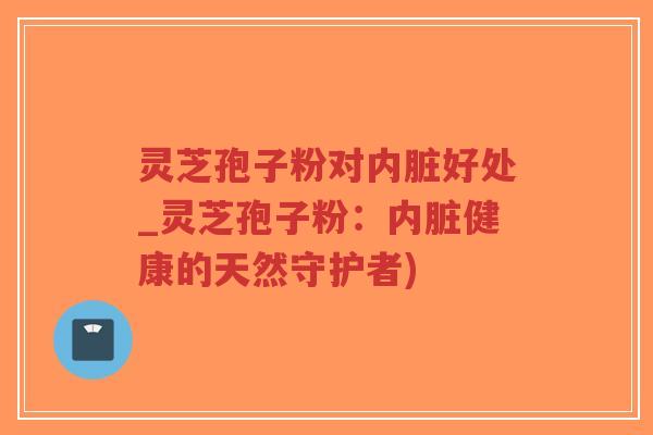 灵芝孢子粉对内脏好处_灵芝孢子粉：内脏健康的天然守护者)