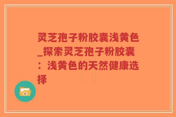 灵芝孢子粉胶囊浅黄色_探索灵芝孢子粉胶囊:浅黄色的天然健康选择 灵芝孢子粉胶囊浅黄色_探索灵芝孢子粉胶囊:浅黄色的天然健康选择