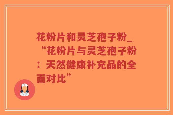 花粉片和灵芝孢子粉_“花粉片与灵芝孢子粉:天然健康补充品的全面对比” 花粉片和灵芝孢子粉_“花粉片与灵芝孢子粉:天然健康补充品的全面对比”