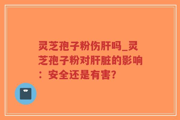 灵芝孢子粉伤肝吗_灵芝孢子粉对肝脏的影响：安全还是有害？